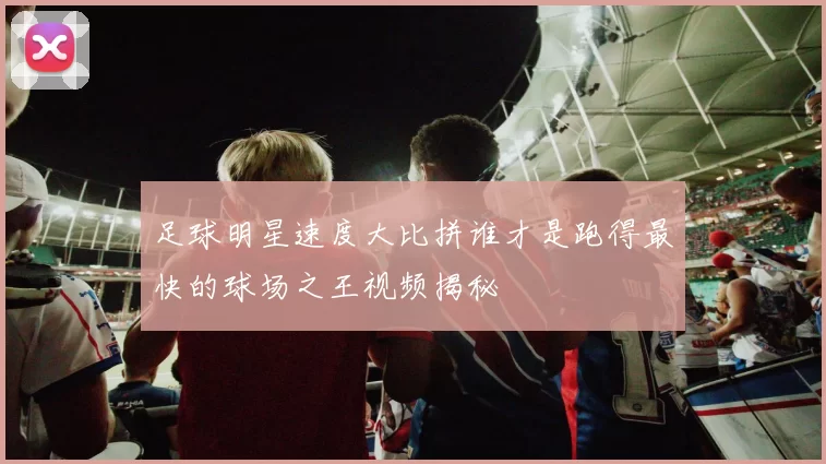 足球明星速度大比拼谁才是跑得最快的球场之王视频揭秘