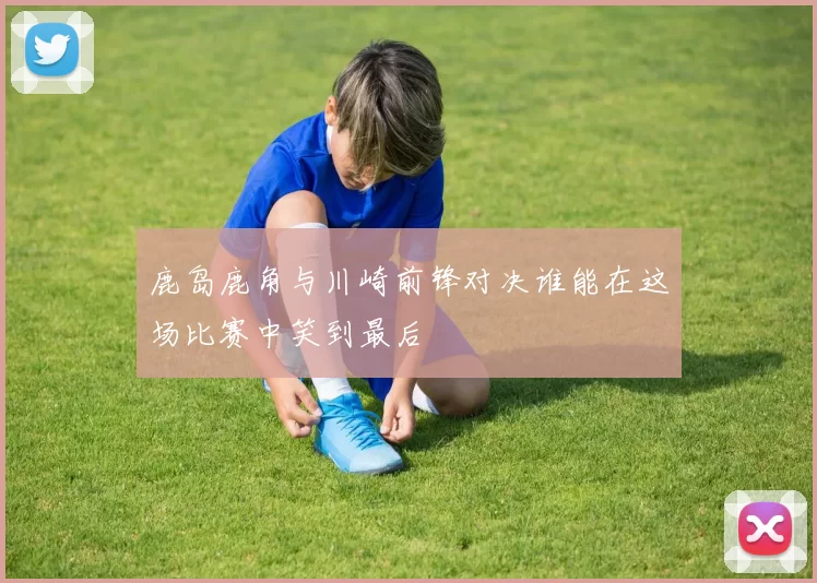 鹿岛鹿角与川崎前锋对决谁能在这场比赛中笑到最后