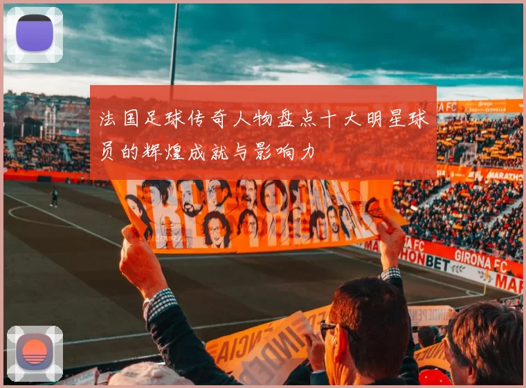 法国足球传奇人物盘点十大明星球员的辉煌成就与影响力