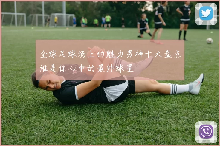 全球足球场上的魅力男神十大盘点谁是你心中的最帅球星