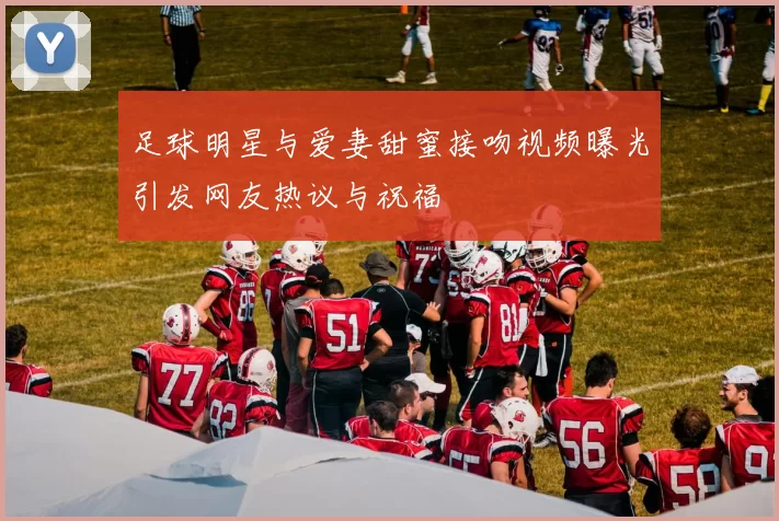 足球明星与爱妻甜蜜接吻视频曝光引发网友热议与祝福