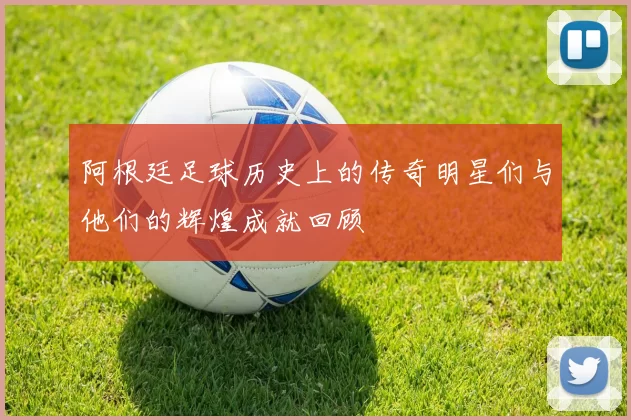 阿根廷足球历史上的传奇明星们与他们的辉煌成就回顾