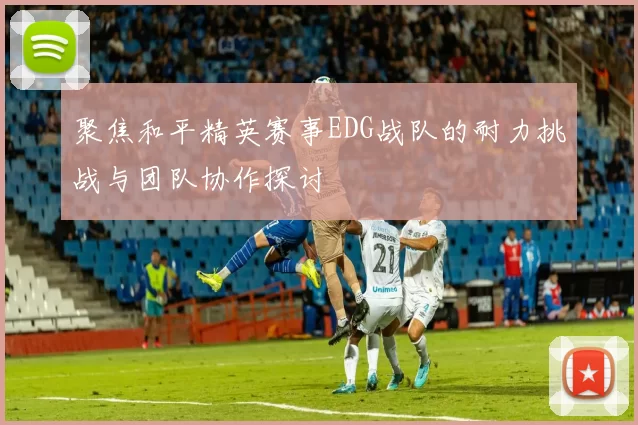 聚焦和平精英赛事EDG战队的耐力挑战与团队协作探讨