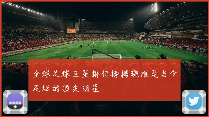 全球足球巨星排行榜揭晓谁是当今足坛的顶尖明星