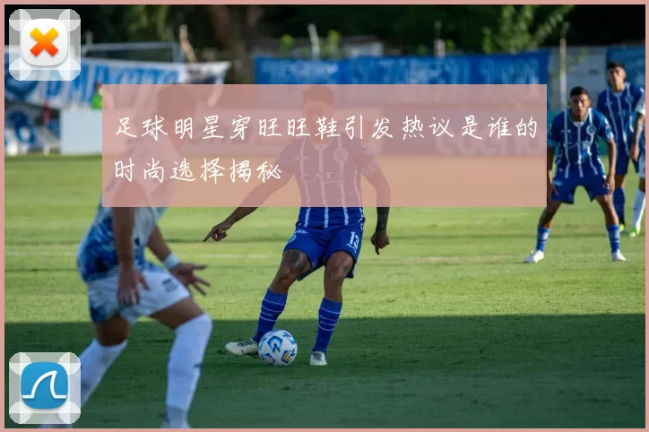 足球明星穿旺旺鞋引发热议是谁的时尚选择揭秘