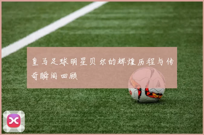 皇马足球明星贝尔的辉煌历程与传奇瞬间回顾