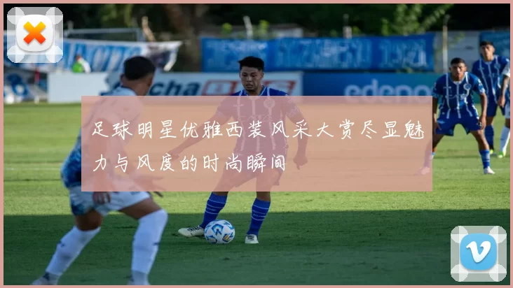 足球明星优雅西装风采大赏尽显魅力与风度的时尚瞬间