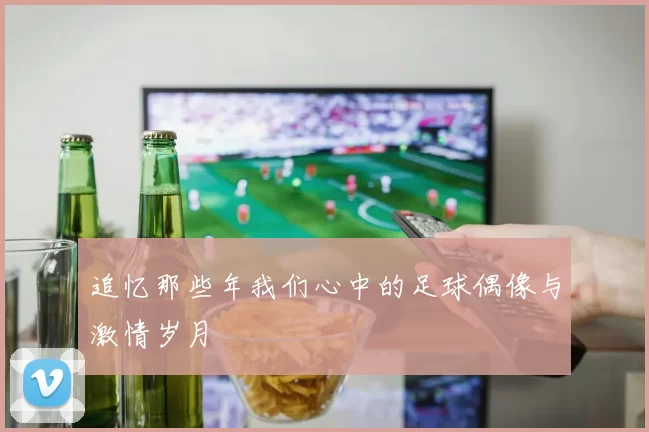 追忆那些年我们心中的足球偶像与激情岁月
