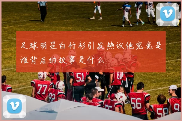 足球明星白衬衫引发热议他究竟是谁背后的故事是什么