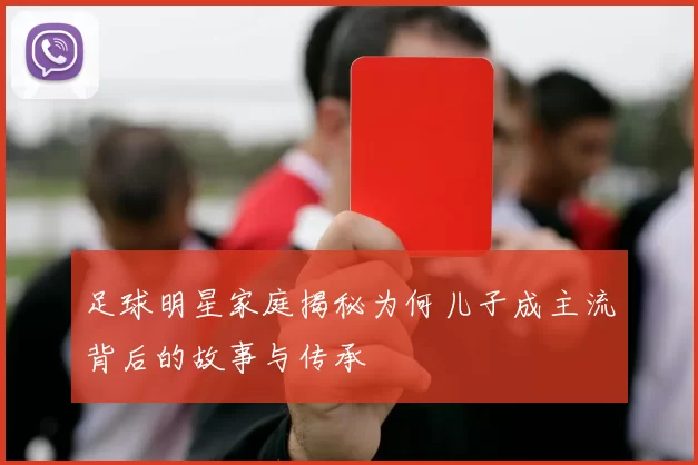足球明星家庭揭秘为何儿子成主流背后的故事与传承
