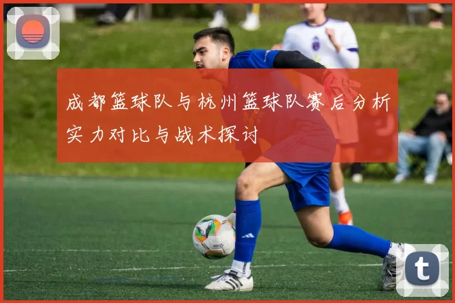 成都篮球队与杭州篮球队赛后分析实力对比与战术探讨