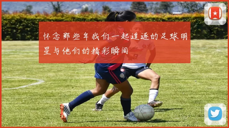 怀念那些年我们一起追逐的足球明星与他们的精彩瞬间