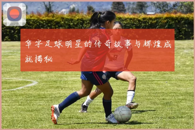 华字足球明星的传奇故事与辉煌成就揭秘