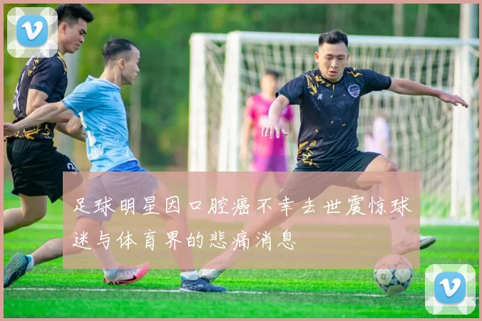 足球明星因口腔癌不幸去世震惊球迷与体育界的悲痛消息
