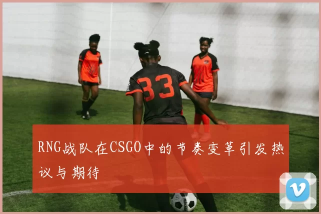 RNG战队在CSGO中的节奏变革引发热议与期待
