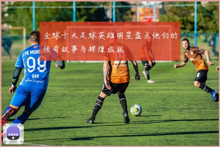 全球十大足球英雄明星盘点他们的传奇故事与辉煌成就