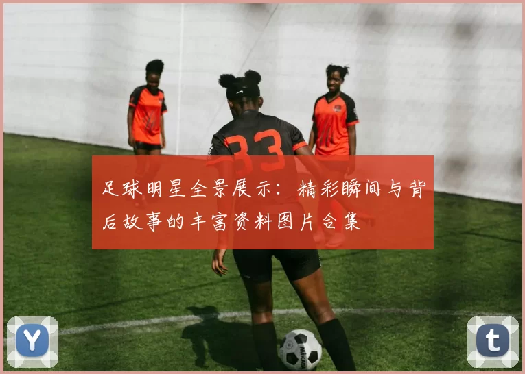足球明星全景展示：精彩瞬间与背后故事的丰富资料图片合集