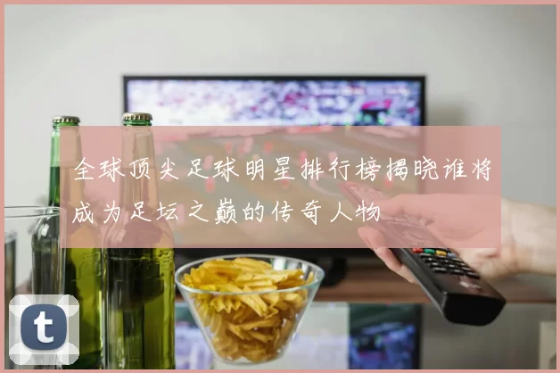 全球顶尖足球明星排行榜揭晓谁将成为足坛之巅的传奇人物