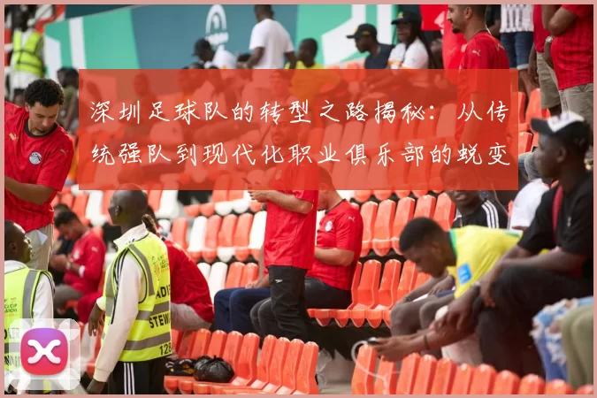 深圳足球队的转型之路揭秘：从传统强队到现代化职业俱乐部的蜕变之旅