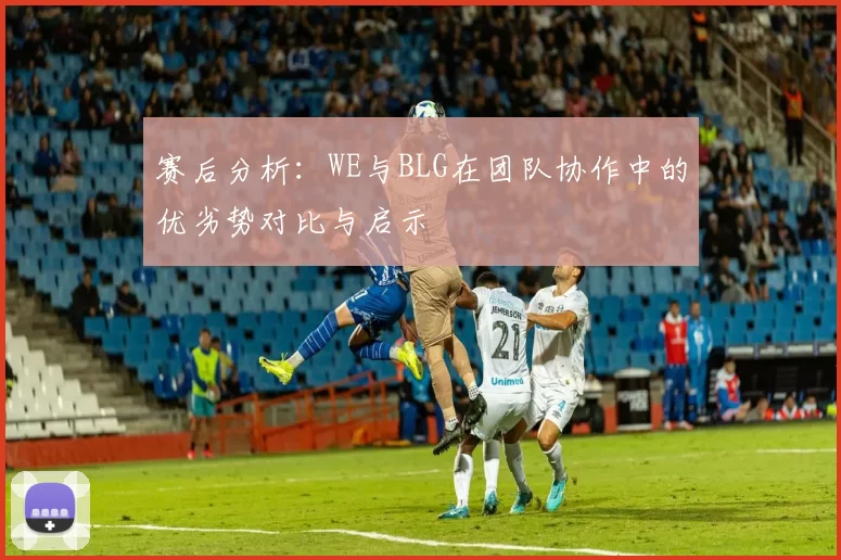 赛后分析：WE与BLG在团队协作中的优劣势对比与启示