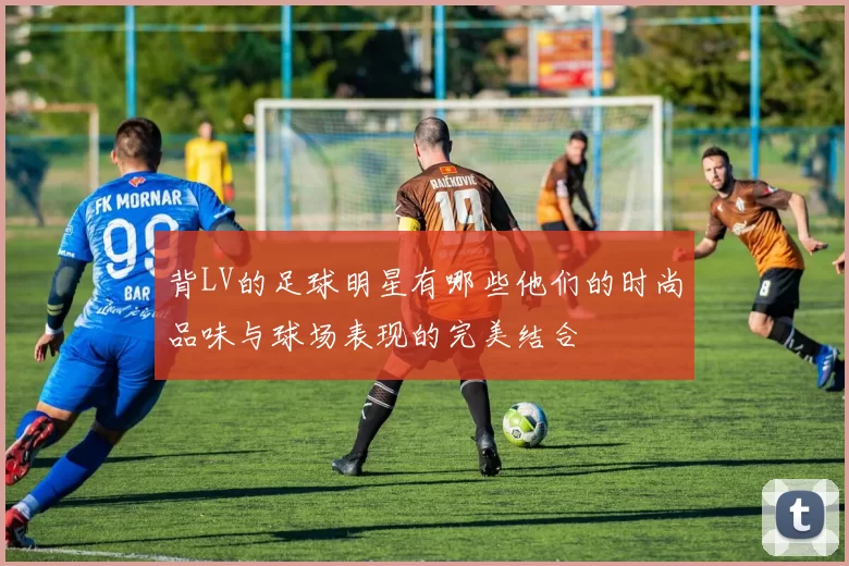 背LV的足球明星有哪些他们的时尚品味与球场表现的完美结合