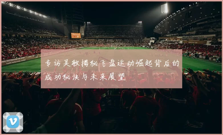 专访吴敏揭秘飞盘运动崛起背后的成功秘诀与未来展望