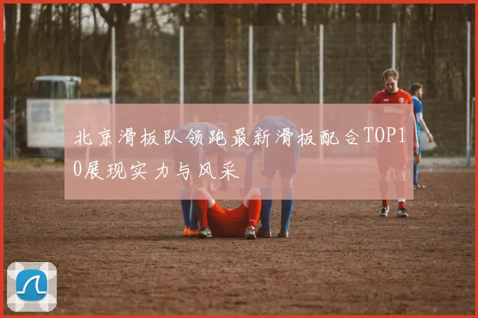 北京滑板队领跑最新滑板配合TOP10展现实力与风采