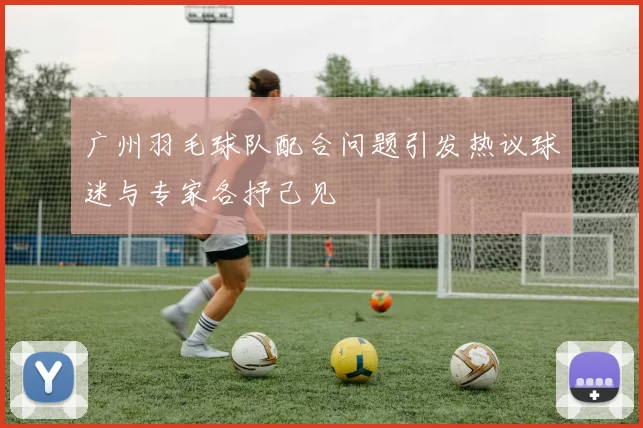 广州羽毛球队配合问题引发热议球迷与专家各抒己见