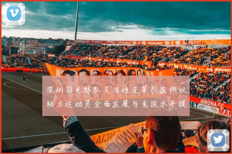 深圳羽毛球队灵活性变革引发热议助力运动员全面发展与竞技水平提升