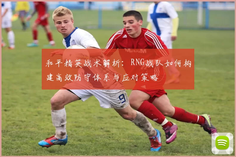 和平精英战术解析：RNG战队如何构建高效防守体系与应对策略