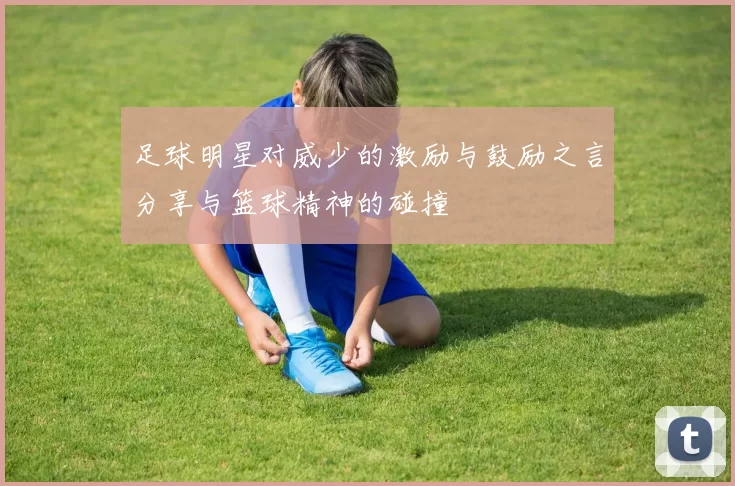 足球明星对威少的激励与鼓励之言分享与篮球精神的碰撞