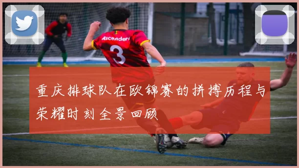 重庆排球队在欧锦赛的拼搏历程与荣耀时刻全景回顾