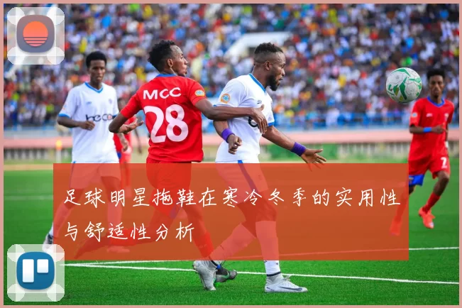 足球明星拖鞋在寒冷冬季的实用性与舒适性分析