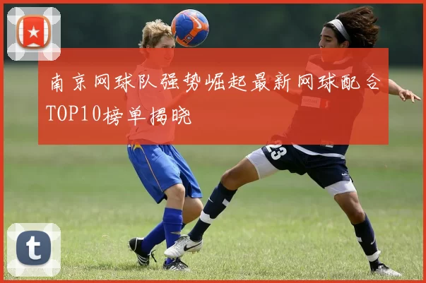 南京网球队强势崛起最新网球配合TOP10榜单揭晓