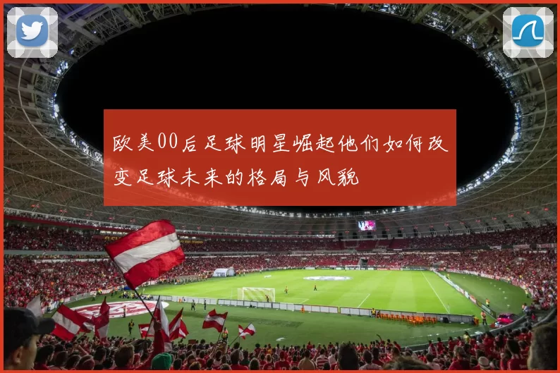 欧美00后足球明星崛起他们如何改变足球未来的格局与风貌