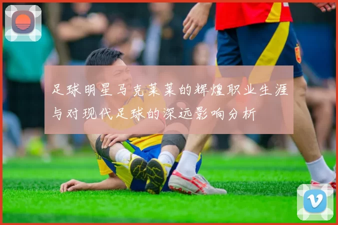 足球明星马克莱莱的辉煌职业生涯与对现代足球的深远影响分析