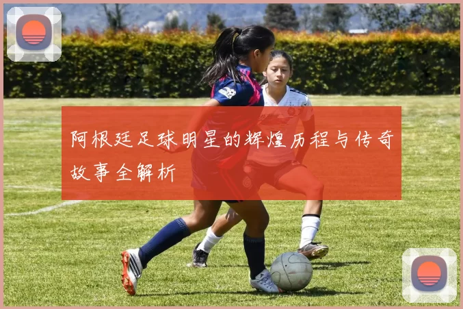 阿根廷足球明星的辉煌历程与传奇故事全解析