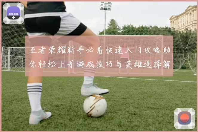 王者荣耀新手必看快速入门攻略助你轻松上手游戏技巧与英雄选择解析
