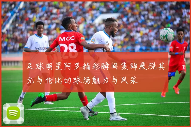 足球明星阿罗精彩瞬间集锦展现其无与伦比的球场魅力与风采