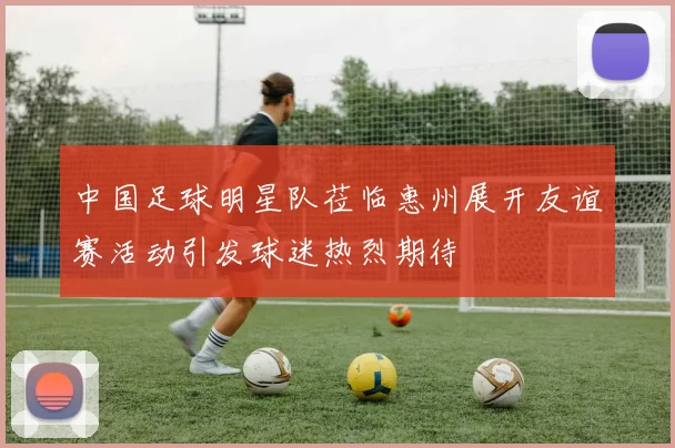 中国足球明星队莅临惠州展开友谊赛活动引发球迷热烈期待