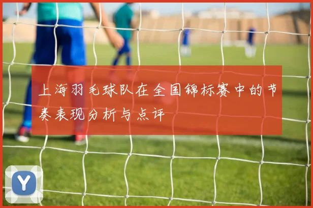 上海羽毛球队在全国锦标赛中的节奏表现分析与点评