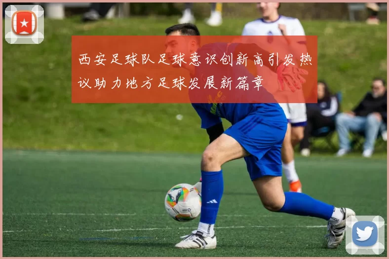 西安足球队足球意识创新高引发热议助力地方足球发展新篇章