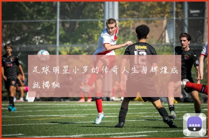 足球明星小罗的传奇人生与辉煌成就揭秘