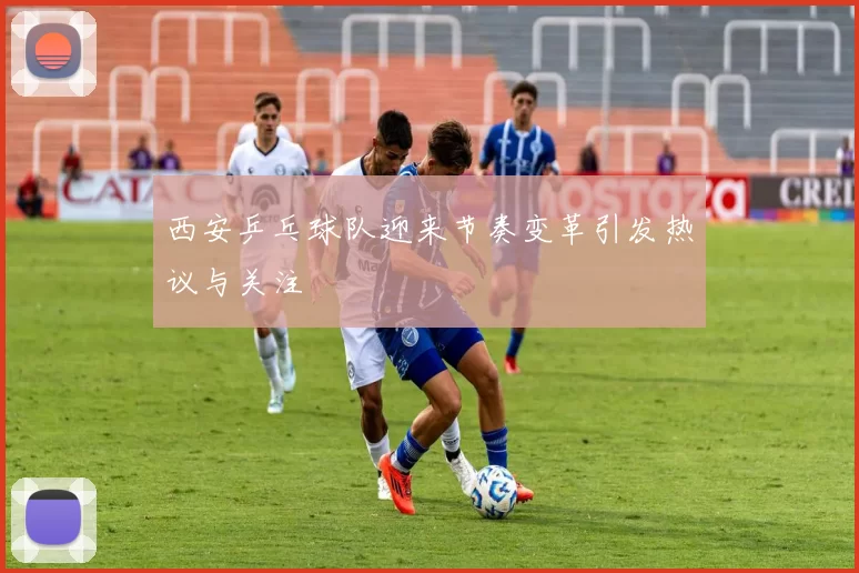 西安乒乓球队迎来节奏变革引发热议与关注